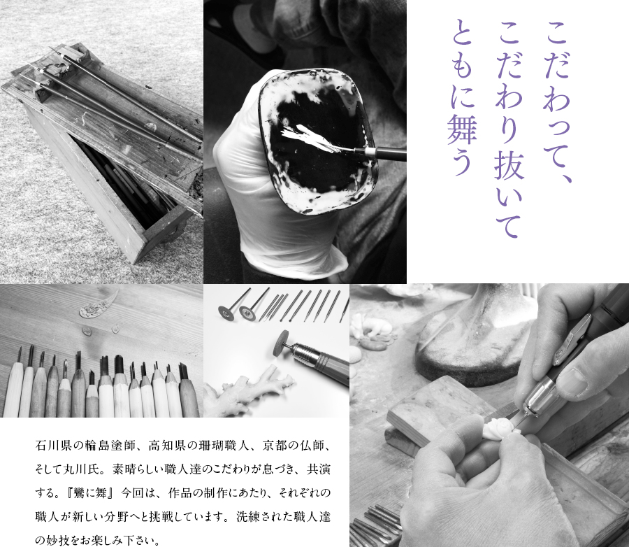 こだわって、こだわり抜いてともに舞う　石川県の輪島塗師、高知県の珊瑚職人、京都の仏師、そして丸川氏。素晴らしい職人達のこだわりが息づき、共演する。『鸞に舞』今回は、作品の制作にあたり、それぞれの職人が新しい分野へと挑戦しています。洗練された職人達の妙技をお楽しみ下さい。